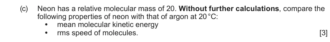 June 2025 Component 1, question 6(c): Neon has a relative molecular mass of 20. Without further calculations, compare the following properties of neon with that of argon at 20 °C: • mean molecular k