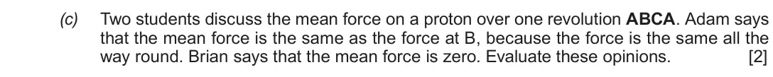 Autumn 2020 Component 1, question 2(c): Two students discuss the mean force on a proton over one revolution ABCA. Adam says that the mean force is the same as the force at B, because the force is the