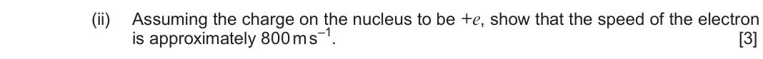Autumn 2021 Component 1, question 4(b)(ii): Assuming the charge on the nucleus to be +e, show that the speed of the electron is approximately 800 m s–1 [3]