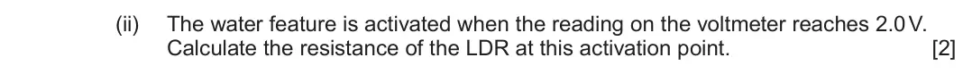 June 2023 Component 2, question 1(b)(ii): The water feature is activated when the reading on the voltmeter reaches 2.0 V. Calculate the resistance of the LDR at this activation point. [2]