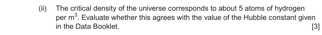 June 2023 Component 2, question 8(a)(ii): The critical density of the universe corresponds to about 5 atoms of hydrogen per m3 Evaluate whether this agrees with the value of the Hubble constant given in