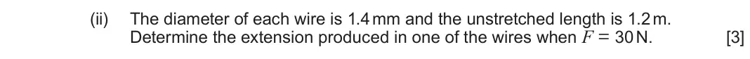 June 2024 Component 2, question 6(b)(ii): The diameter of each wire is 1.4 mm and the unstretched length is 1.2 m. Determine the extension produced in one of the wires when F = 30 N. [3]