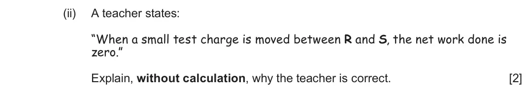 June 2025 Component 2, question 6(b)(ii): A teacher states: “When a small test charge is moved between R and S, the net work done is zero.” Explain, without calculation, why the teacher is correct. [2]