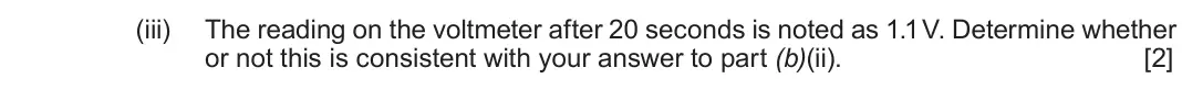 Autumn 2021 Component 2, question 2(b)(iii): The reading on the voltmeter after 20 seconds is noted as 1.1 V. Determine whether or not this is consistent with your answer to part (b)(ii). [2]