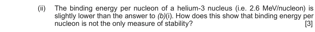 June 2017 Component 3, question 3(b)(ii): The binding energy per nucleon of a helium-3 nucleus (i.e. 2.6 MeV/nucleon) is slightly lower than the answer to (b)(i). How does this show that binding energy