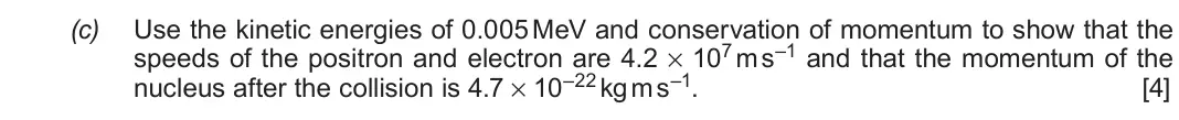 June 2019 Component 3, question 5(c): Use the kinetic energies of 0.005 MeV and conservation of momentum to show that the speeds of the positron and electron are 4.2 × 107 m s–1 and that the momentu