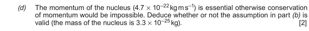 June 2019 Component 3, question 5(d): The momentum of the nucleus (4.7 × 10–22 kg m s–1) is essential otherwise conservation of momentum would be impossible. Deduce whether or not the assumption in