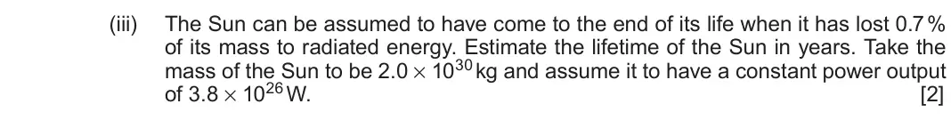 June 2019 Component 3, question 14(a)(iii): The Sun can be assumed to have come to the end of its life when it has lost 0.7 % of its mass to radiated energy. Estimate the lifetime of the Sun in years. Tak