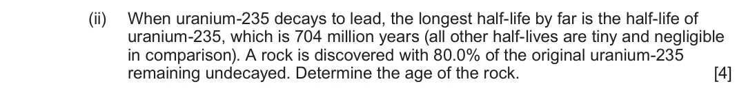 June 2023 Component 3, question 7(a)(ii): When uranium-235 decays to lead, the longest half-life by far is the half-life of uranium-235, which is 704 million years (all other half-lives are tiny and neg
