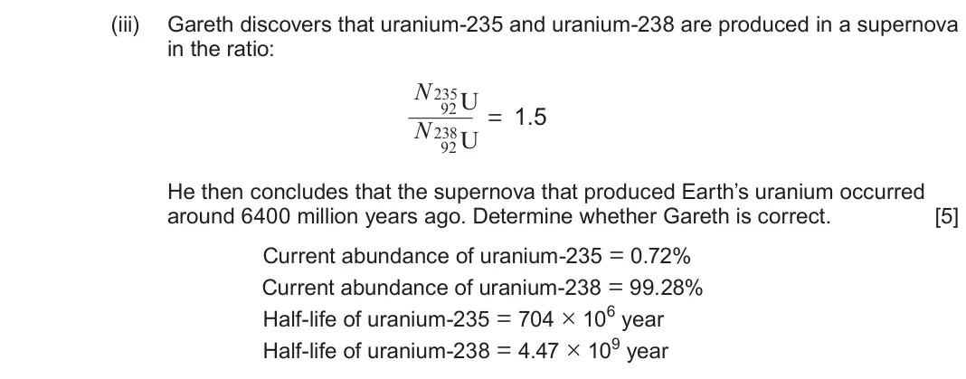 June 2023 Component 3, question 7(a)(iii): Gareth discovers that uranium-235 and uranium-238 are produced in a supernova in the ratio: N235U 92 = 1.5 N238U 92 He then concludes that the supernova that pr
