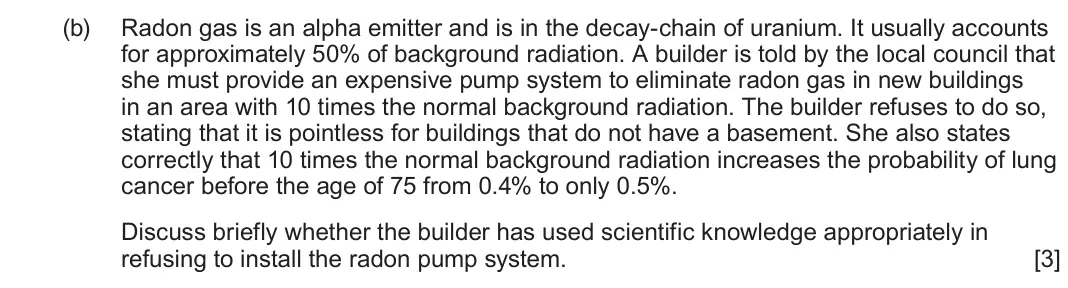 June 2023 Component 3, question 7(b): Radon gas is an alpha emitter and is in the decay-chain of uranium. It usually accounts for approximately 50% of background radiation. A builder is told by the