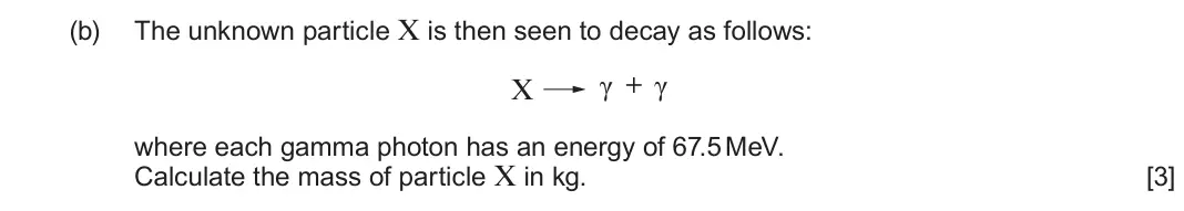 June 2023 Component 3, question 8(b): The unknown particle X is then seen to decay as follows: γ + γ X where each gamma photon has an energy of 67.5 MeV. Calculate the mass of particle X in kg. [3]