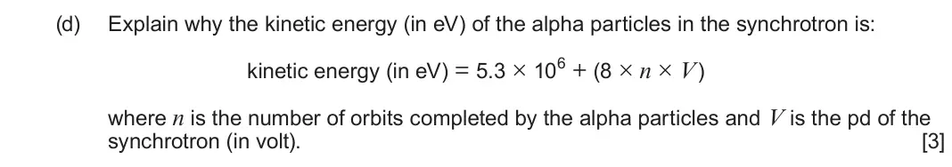 June 2023 Component 3, question 9(d): Explain why the kinetic energy (in eV) of the alpha particles in the synchrotron is: kinetic energy (in eV) = 5.3 × 106 + (8 × n × V) where n is the number of o