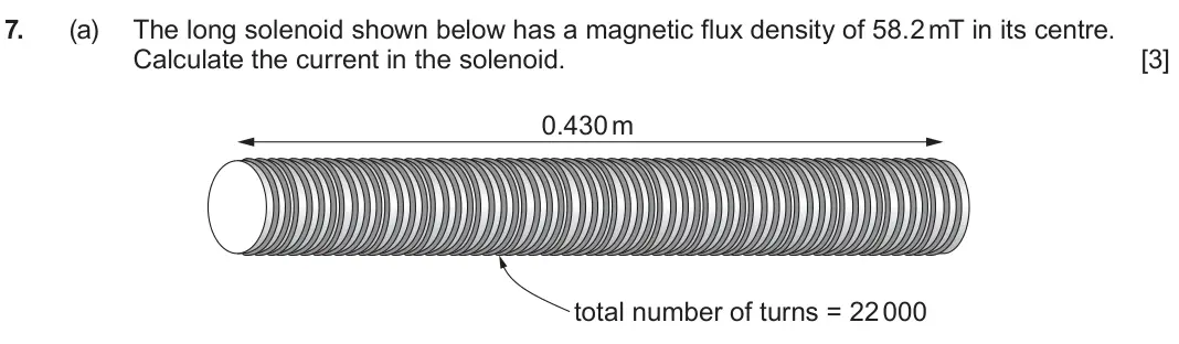 June 2024 Component 3, question 7(a): The long solenoid shown below has a magnetic flux density of 58.2 mT in its centre. Calculate the current in the solenoid. [3] 0.430 m total number of turns = 2