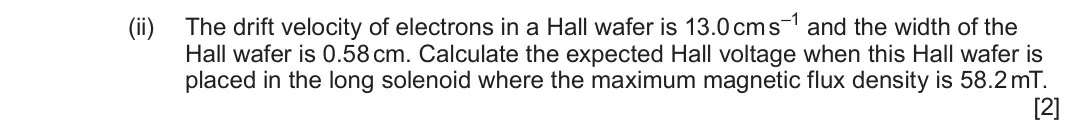 June 2024 Component 3, question 7(b)(ii): The drift velocity of electrons in a Hall wafer is 13.0 cm s–1 and the width of the Hall wafer is 0.58 cm. Calculate the expected Hall voltage when this Hall wa