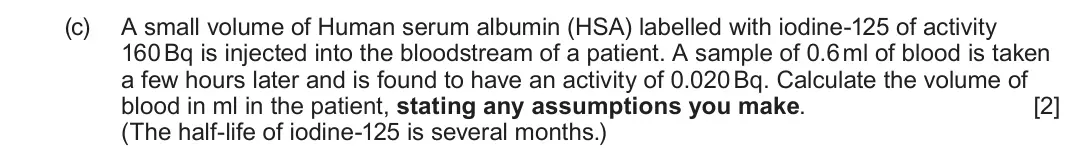 June 2024 Component 3, question 10(c): A small volume of Human serum albumin (HSA) labelled with iodine-125 of activity 160 Bq is injected into the bloodstream of a patient. A sample of 0.6 ml of blo