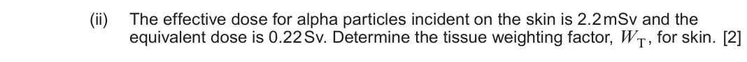 June 2024 Component 3, question 10(d)(ii): The effective dose for alpha particles incident on the skin is 2.2 mSv and the equivalent dose is 0.22 Sv. Determine the tissue weighting factor, WT , for skin.