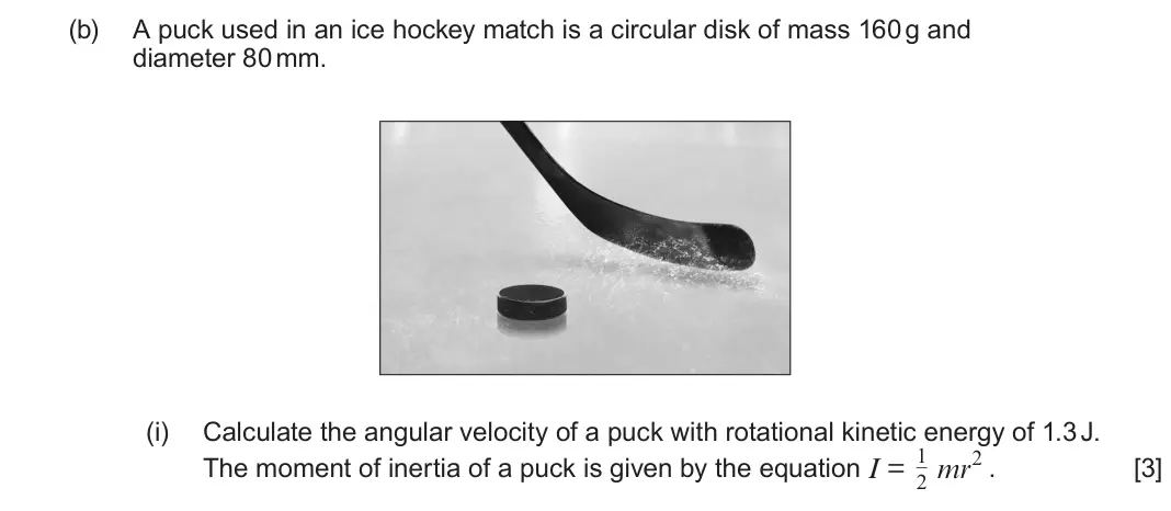 June 2024 Component 3, question 11(b)(i): Calculate the angular velocity of a puck with rotational kinetic energy of 1.3 J. The moment of inertia of a puck is given by the equation I = 1 2 mr2 . [3]