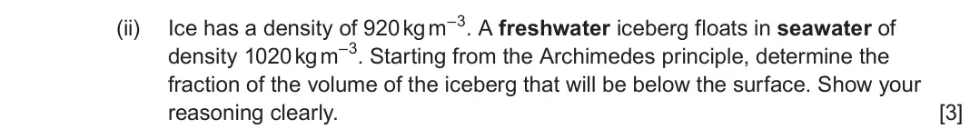 June 2024 Component 3, question 12(a)(ii): Ice has a density of 920 kg m–3 A freshwater iceberg floats in seawater of density 1020 kg m–3. Starting from the Archimedes principle, determine the fraction o