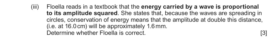 June 2025 Component 3, question 1(c)(iii): Floella reads in a textbook that the energy carried by a wave is proportional to its amplitude squared. She states that, because the waves are spreading in circ