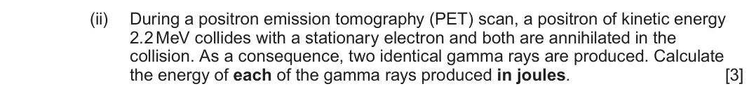 June 2025 Component 3, question 10(c)(ii): During a positron emission tomography (PET) scan, a positron of kinetic energy 2.2 MeV collides with a stationary electron and both are annihilated in the colli