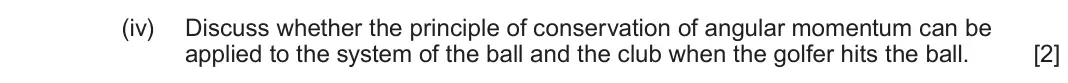 June 2025 Component 3, question 11(a)(iv): Discuss whether the principle of conservation of angular momentum can be applied to the system of the ball and the club when the golfer hits the ball. [2]