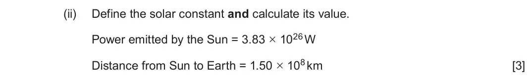 June 2025 Component 3, question 12(b)(ii): Define the solar constant and calculate its value. Power emitted by the Sun = 3.83 × 1026 W Distance from Sun to Earth = 1.50 × 108 km [3]