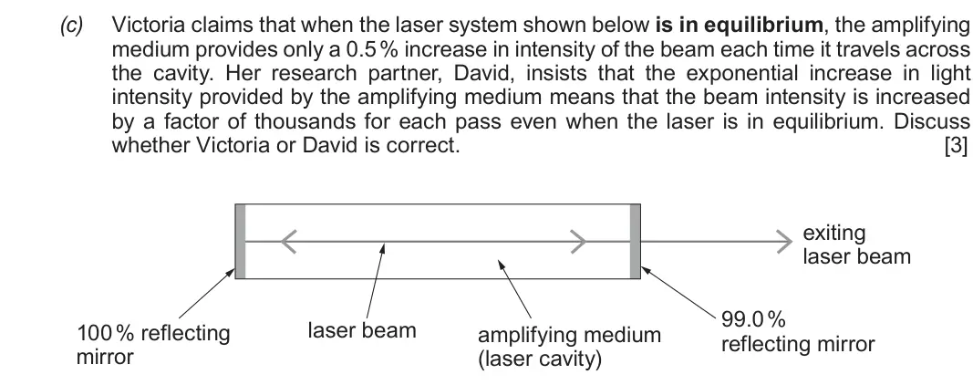 Autumn 2020 Component 3, question 4(c): Victoria claims that when the laser system shown below is in equilibrium, the amplifying medium provides only a 0.5 % increase in intensity of the beam each tim