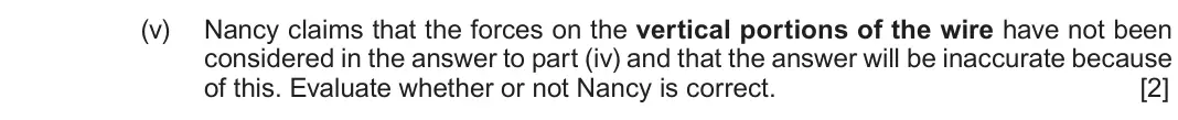 Autumn 2021 Component 3, question 4(b)(v): Nancy claims that the forces on the vertical portions of the wire have not been considered in the answer to part (iv) and that the answer will be inaccurate bec
