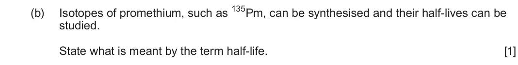 June 2025 AS Component 1, question 9(b): Isotopes of promethium, such as 135Pm, can be synthesised and their half-lives can be studied. State what is meant by the term half-life. [1]