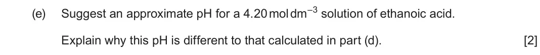 June 2025 AS Component 1, question 10(e): Suggest an approximate pH for a 4.20 mol dm–3 solution of ethanoic acid. Explain why this pH is different to that calculated in part (d). [2]