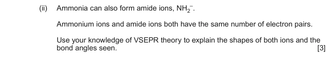 June 2025 AS Component 1, question 12(e)(ii): Ammonia can also form amide ions, NH2 –. Ammonium ions and amide ions both have the same number of electron pairs. Use your knowledge of VSEPR theory to explain