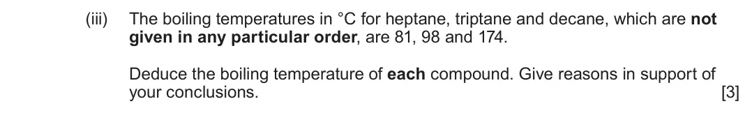 June 2024 AS Component 2, question 7(a)(iii): The boiling temperatures in °C for heptane, triptane and decane, which are not given in any particular order, are 81, 98 and 174 Deduce the boiling temperature 