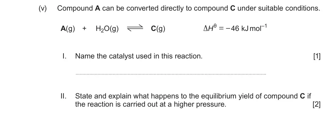 June 2024 AS Component 2, question 8(a)(v): Compound A can be converted directly to compound C under suitable conditions. A(g) + H2O(g) C(g) ΔHθ = – 46 kJ mol–1 I. Name the catalyst used in this reaction.