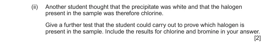 June 2025 AS Component 2, question 7(a)(ii): Another student thought that the precipitate was white and that the halogen present in the sample was therefore chlorine. Give a further test that the student c