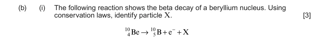 June 2023 AS Component 1, question 6(b)(i): The following reaction shows the beta decay of a beryllium nucleus. Using conservation laws, identify particle X. [3] 10Be → 10B + e− + X 4 5