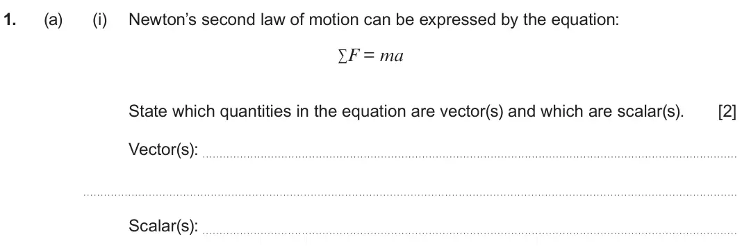 June 2024 AS Component 1, question 1(a)(i): Newton’s second law of motion can be expressed by the equation: ∑F = ma State which quantities in the equation are vector(s) and which are scalar(s). [2] Vector
