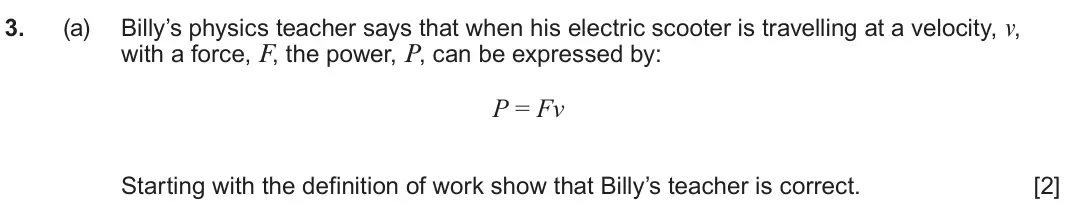June 2024 AS Component 1, question 3(a): Billy’s physics teacher says that when his electric scooter is travelling at a velocity, v, with a force, F, the power, P, can be expressed by: P = Fv Starting 