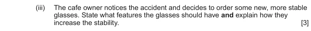 June 2025 AS Component 1, question 2(b)(iii): The cafe owner notices the accident and decides to order some new, more stable glasses. State what features the glasses should have and explain how they increas