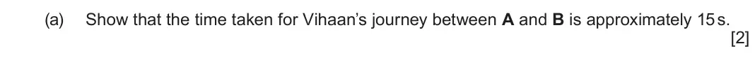 June 2025 AS Component 1, question 3(a): Show that the time taken for Vihaan’s journey between A and B is approximately 15 s. [2]