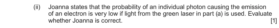 June 2025 AS Component 2, question 7(b)(ii): Joanna states that the probability of an individual photon causing the emission of an electron is very low if light from the green laser in part (a) is used. Ev