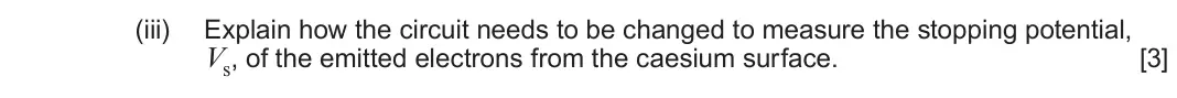 June 2025 AS Component 2, question 7(b)(iii): Explain how the circuit needs to be changed to measure the stopping potential, Vs, of the emitted electrons from the caesium surface. [3]