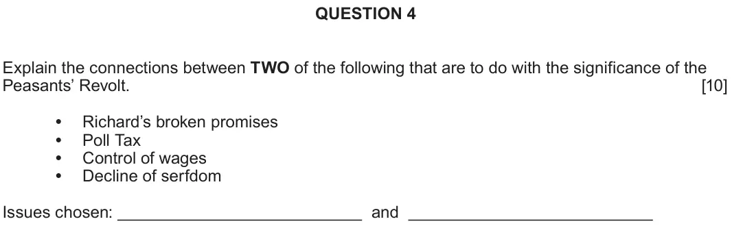 June 2022 Component 1A, question 4: Explain the connections between TWO of the following that are to do with the significance of the Peasants’ Revolt. Richard’s broken promises Poll Tax Control of