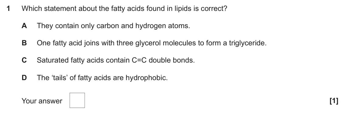 June 2024 AS Paper 1, question 1: Which statement about the fatty acids found in lipids is correct? A They contain only carbon and hydrogen atoms. B One fatty acid joins with three glycerol mole