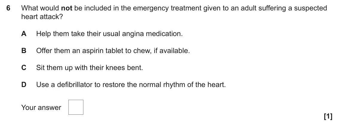 June 2025 AS Paper 1, question 6: What would not be included in the emergency treatment given to an adult suffering a suspected heart attack? A Help them take their usual angina medication. B Of