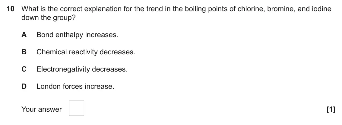 June 2022 AS Paper 1, question 10: What is the correct explanation for the trend in the boiling points of chlorine, bromine, and iodine down the group? A Bond enthalpy increases. B Chemical react