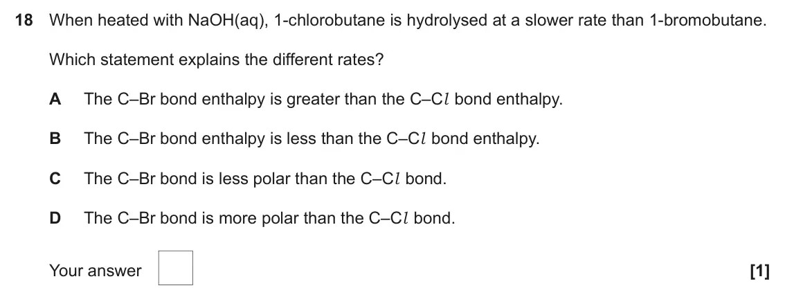 June 2022 AS Paper 1, question 18: When heated with NaOH(aq), 1-chlorobutane is hydrolysed at a slower rate than 1-bromobutane. Which statement explains the different rates? A The C–Br bond entha