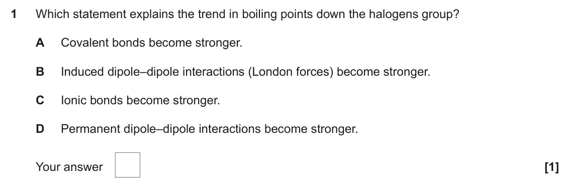 June 2023 AS Paper 1, question 1: Which statement explains the trend in boiling points down the halogens group? A Covalent bonds become stronger. B Induced dipole–dipole interactions (London for