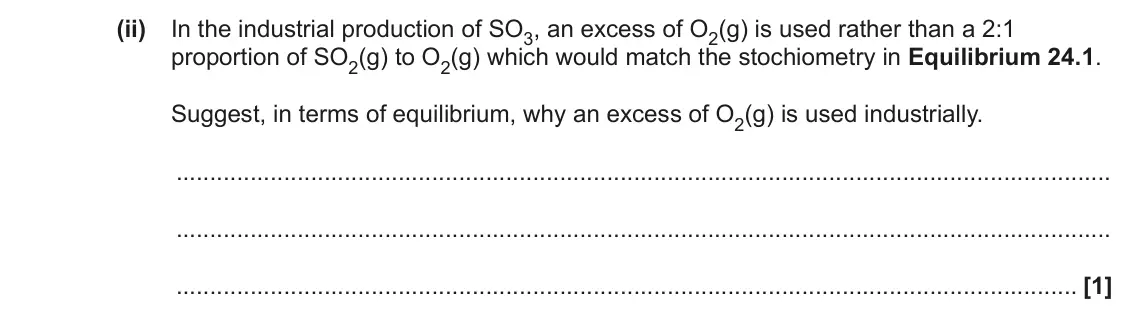 June 2023 AS Paper 1, question 24(c)(ii): In the industrial production of SO3, an excess of O2(g) is used rather than a 2:1 proportion of SO2(g) to O2(g) which would match the stochiometry in Equilibriu