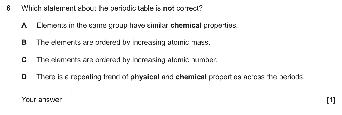 June 2024 AS Paper 1, question 6: Which statement about the periodic table is not correct? A Elements in the same group have similar chemical properties. B The elements are ordered by increasing